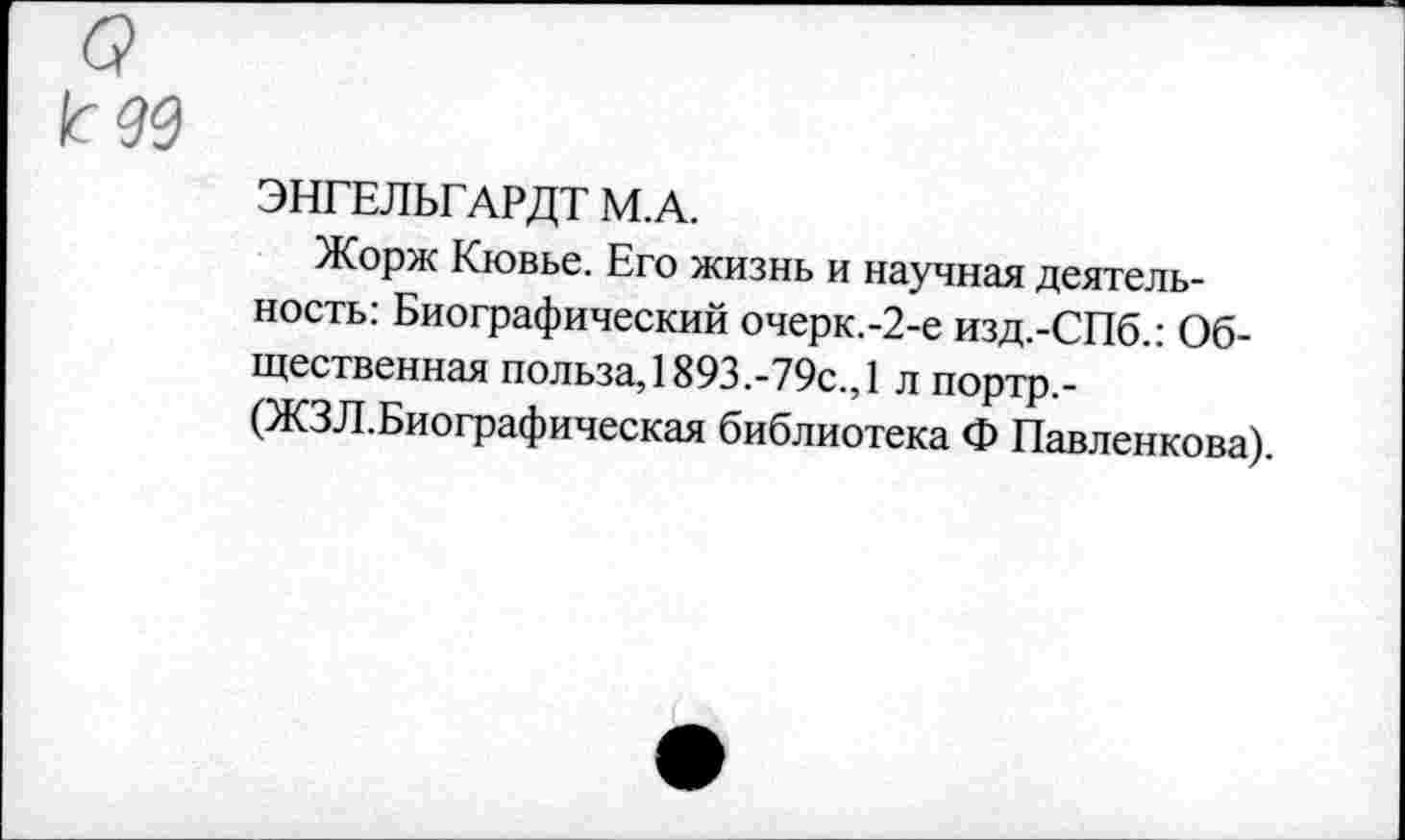 ﻿о
к 99
ЭНГЕЛЬГАРДТ М.А.
Жорж Кювье. Его жизнь и научная деятельность: Биографический очерк.-2-е изд.-СПб.: Общественная польза, 1893.-79с.,1 л портр,-(ЖЗЛ.Биографическая библиотека Ф Павленкова).